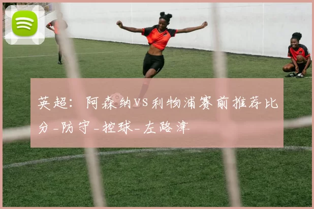 英超:阿森纳vs利物浦赛前推荐比分_防守_控球_左路津