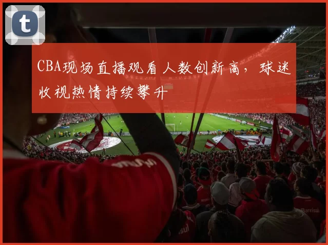 CBA现场直播观看人数创新高,球迷收视热情持续攀升